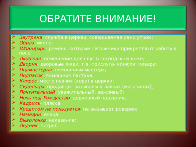 ОБРАТИТЕ ВНИМАНИЕ! Заутреня - служба в церкви, совершаемая рано утром; Образ - икона; Шпандырь - ремень, которым сапожники прикрепляют работу к ноге; Людская - помещение для слуг в господском доме; Дворня - дворовые люди, т.е. прислуга- конюхи, повара; Подмастерья - помощники мастера; Подпасок - помощник пастуха; Клирос - место певчих (хора) в церкви; Сидельцы - продавцы- зазывалы в лавках (магазинах); Почтительный - уважительный, вежливый; Ночь под Рождество- церковный праздник; Кадриль - пляска; Кредитом не пользуется- не вызывает доверия; Намедни - вчера; Выволочка - наказание; Ледник - погреб.   