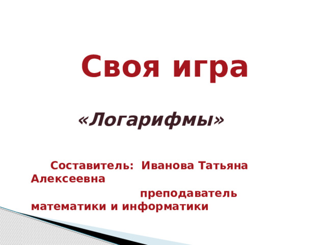  Своя игра      «Логарифмы»      Составитель: Иванова Татьяна Алексеевна  преподаватель математики и информатики 