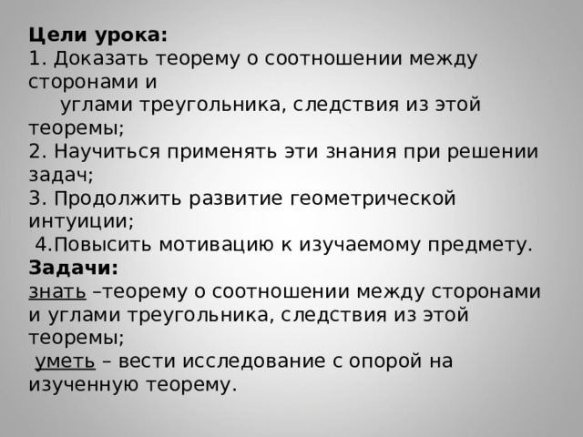          Цели урока:  1. Доказать теорему о соотношении между сторонами и  углами треугольника, следствия из этой теоремы;  2. Научиться применять эти знания при решении задач;  3. Продолжить развитие геометрической интуиции;  4.Повысить мотивацию к изучаемому предмету.  Задачи:   знать –теорему о соотношении между сторонами и углами треугольника, следствия из этой теоремы;   уметь – вести исследование с опорой на изученную теорему.   