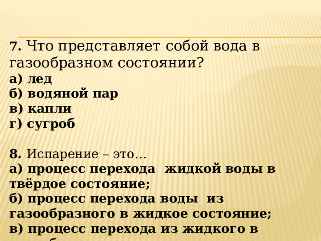 7. Что представляет собой вода в газообразном состоянии? а) лед б) водяной пар в) капли г) сугроб  8. Испарение – это… а) процесс перехода жидкой воды в твёрдое состояние; б) процесс перехода воды из газообразного в жидкое состояние; в) процесс перехода из жидкого в газообразное состояние. 