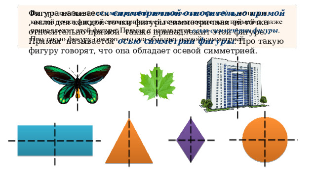  Фигура называется симметричной относительно прямой , если для каждой точки фигуры симметричная ей точка относительно прямой также принадлежит этой фигуре. Прямая называется осью симметрии фигуры . Про такую фигуру говорят, что она обладает осевой симметрией. 