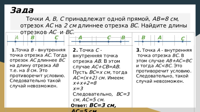 Задача. Точки A, B, C принадлежат одной прямой, AB=8 cм , отрезок АС на 2 см длиннее отрезка BC . Найдите длины отрезков АС и BC . A C A C B B A B 1. Точка В - внутренняя точка отрезка АС . Тогда отрезок АС длиннее ВС на длину отрезка АВ т.е. на 8 см. Это противоречит условию. Следовательно такой случай невозможен. 2.  Точка С - внутренняя точка отрезка АВ . В этом случае AC+CB=AB . Пусть ВС = х см, тогда АС=(х+2) см. Имеем: х+х+2=8 3 . Точка А - внутренняя точка отрезка ВС . В этом случае АВ+AС=ВС и тогда АС . Это противоречит условию. Следовательно, такой случай невозможен. х=3 Следовательно , ВС=3 см, АС=5 см. Ответ: ВС=3 см, АС=5 см  C 