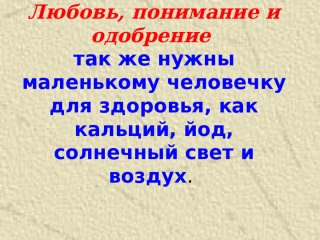 Любовь, понимание и одобрение  так же нужны маленькому человечку для здоровья, как кальций, йод, солнечный свет и воздух .    