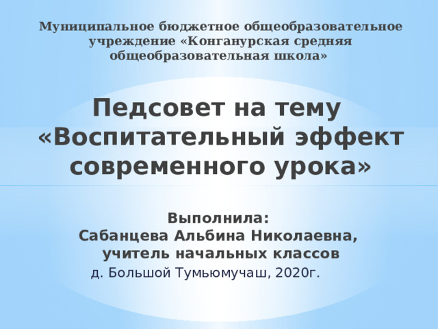 Муниципальное бюджетное общеобразовательное учреждение «Конганурская средняя общеобразовательная школа»   Педсовет на тему  «Воспитательный эффект современного урока»   Выполнила:  Сабанцева Альбина Николаевна,  учитель начальных классов д. Большой Тумьюмучаш, 2020г. 