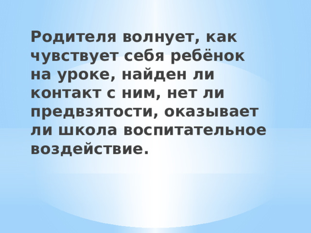 Родителя волнует, как чувствует себя ребёнок на уроке, найден ли контакт с ним, нет ли предвзятости, оказывает ли школа воспитательное воздействие. 
