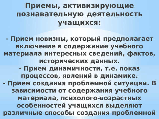 Приемы, активизирующие познавательную деятельность учащихся:   - Прием новизны, который предполагает включение в содержание учебного материала интересных сведений, фактов, исторических данных.  - Прием динамичности, т.е. показ процессов, явлений в динамике.  - Прием создания проблемной ситуации. В зависимости от содержания учебного материала, психолого-возрастных особенностей учащихся выделяют различные способы создания проблемной ситуации.   
