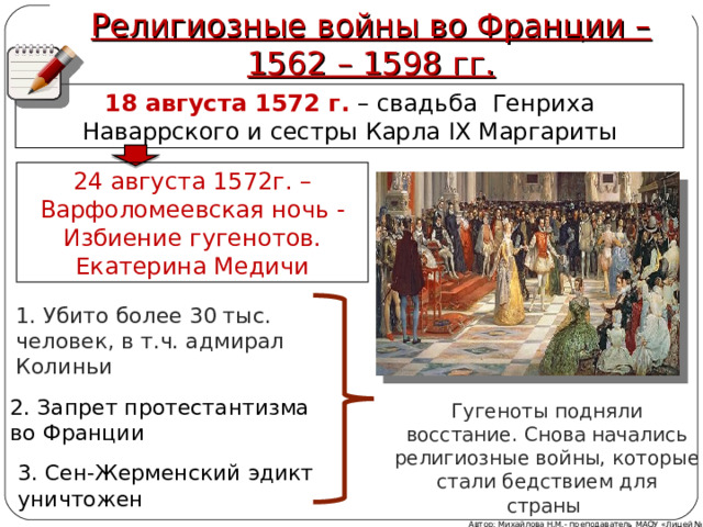 Религиозные войны во Франции – 1562 – 1598 гг. 18 августа 1572 г.  – свадьба Генриха Наваррского и сестры Карла IX Маргариты 24 августа 1572г. – Варфоломеевская ночь - Избиение гугенотов. Екатерина Медичи 1. Убито более 30 тыс. человек, в т.ч. адмирал Колиньи 2. Запрет протестантизма во Франции Гугеноты подняли восстание. Снова начались религиозные войны, которые стали бедствием для страны  3. Сен-Жерменский эдикт уничтожен Автор: Михайлова Н.М.- преподаватель МАОУ «Лицей № 21» 