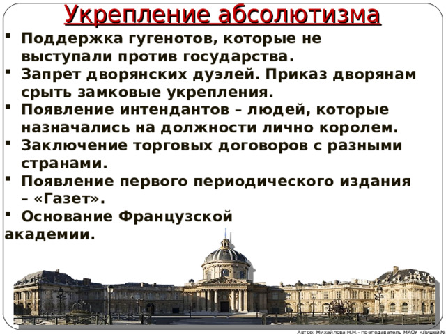 Укрепление абсолютизма Поддержка гугенотов, которые не выступали против государства. Запрет дворянских дуэлей. Приказ дворянам срыть замковые укрепления. Появление интендантов – людей, которые назначались на должности лично королем. Заключение торговых договоров с разными странами. Появление первого периодического издания – «Газет». Основание Французской академии. Автор: Михайлова Н.М.- преподаватель МАОУ «Лицей № 21» 
