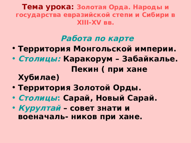 Тема урока:  Золотая Орда. Народы и государства евразийской степи и Сибири в XIII-XV вв.    Работа по карте Территория Монгольской империи. Столицы: Каракорум – Забайкалье.  Пекин ( при хане Хубилае) Территория Золотой Орды. Столицы : Сарай, Новый Сарай. Курултай – совет знати и военачаль- ников при хане.    