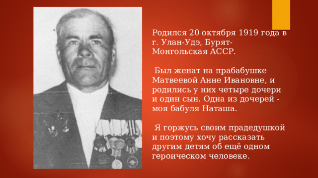Родился 20 октября 1919 года в г. Улан-Удэ, Бурят-Монгольская АССР.  Был женат на прабабушке Матвеевой Анне Ивановне, и родились у них четыре дочери и один сын. Одна из дочерей - моя бабуля Наташа.  Я горжусь своим прадедушкой и поэтому хочу рассказать другим детям об ещё одном героическом человеке. 