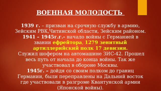 ВОЕННАЯ МОЛОДОСТЬ  1939 г. – призван на срочную службу в армию, Зейским РВК,Читинской области, Зейским районом. 1941 – 1945г.г.- начало войны с Германией в звании ефрейтора , 1279 зенитный артиллерийский полк 17 девизия.  Служил шофером на автомашине ЗИС-42. Прошел весь путь от начала до конца войны. Так же участвовал в обороне Москвы. 1945г. – дойдя со своим полком до границ Германии, были переправлены на Дальний восток где участвовали в разгроме Квантунской армии (Японской войны).  