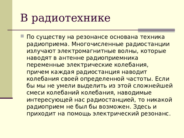 В радиотехнике По существу на резонансе основана техника радиоприема. Многочисленные радиостанции излучают электромагнитные волны, которые наводят в антенне радиоприемника переменные электрические колебания, причем каждая радиостанция наводит колебания своей определенной частоты. Если бы мы не умели выделить из этой сложнейшей смеси колебаний колебания, наводимые интересующей нас радиостанцией, то никакой радиоприем не был бы возможен. Здесь и приходит на помощь электрический резонанс. 