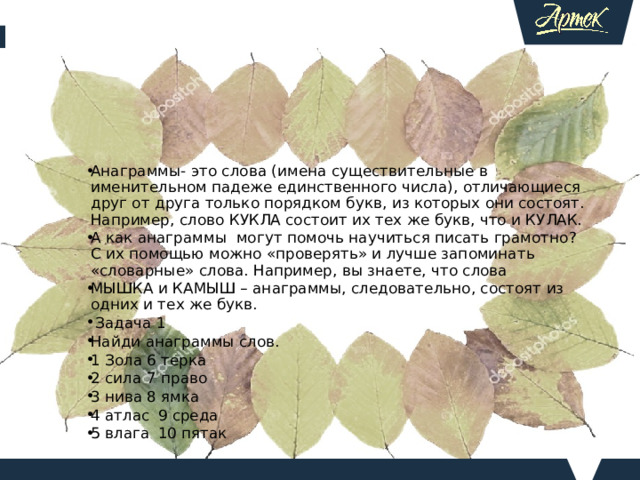 Анаграммы- это слова (имена существительные в именительном падеже единственного числа), отличающиеся друг от друга только порядком букв, из которых они состоят. Например, слово КУКЛА состоит их тех же букв, что и КУЛАК. А как анаграммы могут помочь научиться писать грамотно? С их помощью можно «проверять» и лучше запоминать «словарные» слова. Например, вы знаете, что слова МЫШКА и КАМЫШ – анаграммы, следовательно, состоят из одних и тех же букв.  Задача 1 Найди анаграммы слов. 1 Зола  6 терка 2 сила  7 право 3 нива  8 ямка 4 атлас  9 среда 5 влага  10 пятак   Задача 2 Вставьте пропущенные буквы и укажите , какие слова являются анаграммами. Метка—м—кет Медаль- м__дель Щель- лещ__ Загон- г__зон Мостик- м__скит Цыган- ц__нга  Сборка- бр__сок Набор- б__ран Весна- н__вес    