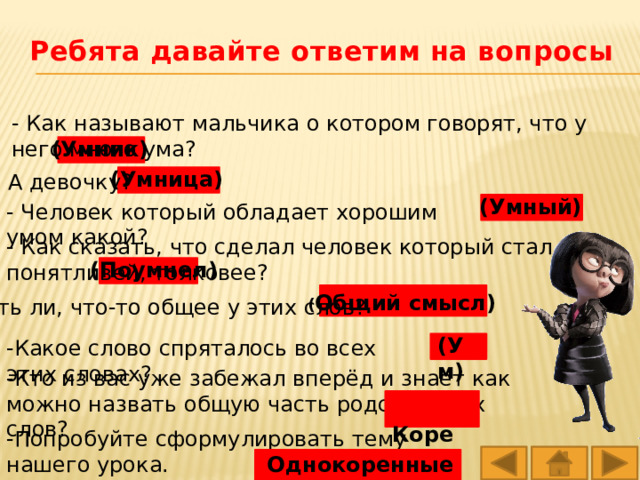 Ребята давайте ответим на вопросы - Как называют мальчика о котором говорят, что у него много ума?   (Умник) (Умница) - А девочку? (Умный) - Человек который обладает хорошим умом какой? - Как сказать, что сделал человек который стал понятливей, толковее? (Поумнел) ( Общий смысл) -Есть ли, что-то общее у этих слов? (Ум) -Какое слово спряталось во всех этих словах? -Кто из вас уже забежал вперёд и знает как можно назвать общую часть родственных слов?  Корень -Попробуйте сформулировать тему нашего урока. Однокоренные слова 