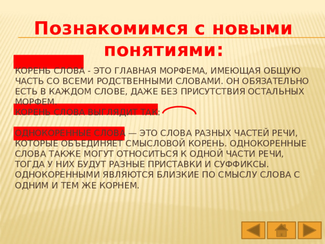 Познакомимся с новыми понятиями: Корень слова - это главная морфема, имеющая общую часть со всеми родственными словами. Он обязательно есть в каждом слове, даже без присутствия остальных морфем.  Корень слова выглядит так:   Однокоренные слова — это слова разных частей речи, которые объединяет смысловой корень. Однокоренные слова также могут относиться к одной части речи, тогда у них будут разные приставки и суффиксы. Однокоренными являются близкие по смыслу слова с одним и тем же корнем. 