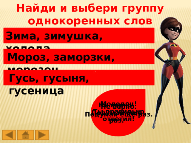 Найди и выбери группу однокоренных слов Зима, зимушка, холода Мороз, заморзки, морозец Гусь, гусыня, гусеница Молодец! Ты правильно ответил! Не верно. Подумай ещё раз. Не верно. Подумай ещё раз. 