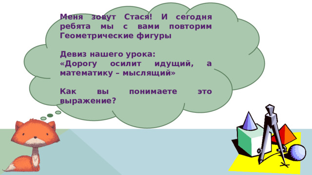 Меня зовут Стася! И сегодня ребята мы с вами повторим Геометрические фигуры  Девиз нашего урока: «Дорогу осилит идущий, а математику – мыслящий»  Как вы понимаете это выражение?  