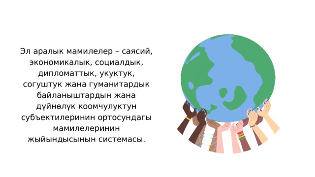 Эл аралык мамилелер – саясий, экономикалык, социалдык, дипломаттык, укуктук, согуштук жана гуманитардык байланыштардын жана дүйнөлүк коомчулуктун субъектилеринин ортосундагы мамилелеринин жыйындысынын системасы. 