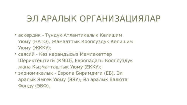 ЭЛ АРАЛЫК ОРГАНИЗАЦИЯЛАР аскердик - Түндүк Атлантикалык Келишим Уюму (НАТО), Жамааттык Коопсуздук Келишим Уюму (ЖККУ); саясий - Көз карандысыз Мамлекеттер Шериктештиги (КМШ), Европадагы Коопсуздук жана Кызматташтык Уюму (ЕККУ); экономикалык - Европа Биримдиги (ЕБ), Эл аралык Эмгек Уюму (ЭЭУ), Эл аралык Валюта Фонду (ЭВФ). аскердик - Түндүк Атлантикалык Келишим Уюму (НАТО), Жамааттык Коопсуздук Келишим Уюму (ЖККУ); саясий - Көз карандысыз Мамлекеттер Шериктештиги (КМШ), Европадагы Коопсуздук жана Кызматташтык Уюму (ЕККУ); экономикалык - Европа Биримдиги (ЕБ), Эл аралык Эмгек Уюму (ЭЭУ), Эл аралык Валюта Фонду (ЭВФ). 