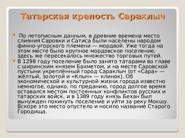 Татарская крепость Сараклыч     По летописным данным, в древние времена место слияния Саровки и Сатиса были населены народом финно-угорского племени — мордвой. Уже тогда на этом месте было крупное мордовское поселение, здесь же пересекалось множество торговых путей.  В 1298 году поселение было занято татарами во главе с ширинским князем Бахметом, и на месте Саровской пустыни укреплённый город Сараклыч (от «Сара» — жёлтый, золотой и «Клыч» — клинок). Об экономической и культурной жизни города известно немногое, однако, по преданию, город долгое время оставался местом постоянных конфликтов русских и татарских войск, и в 1389 году князь Бехан был вынужден покинуть поселение и уйти за реку Мокшу. Вскоре это место опустело и носило название Старого Городища.  