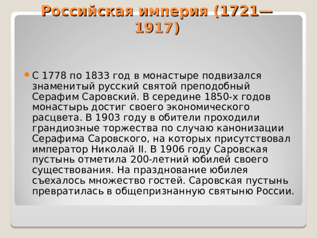 Российская империя (1721—1917)   С 1778 по 1833 год в монастыре подвизался знаменитый русский святой преподобный Серафим Саровский. В середине 1850-х годов монастырь достиг своего экономического расцвета. В 1903 году в обители проходили грандиозные торжества по случаю канонизации Серафима Саровского, на которых присутствовал император Николай II. В 1906 году Саровская пустынь отметила 200-летний юбилей своего существования. На празднование юбилея съехалось множество гостей. Саровская пустынь превратилась в общепризнанную святыню России.  