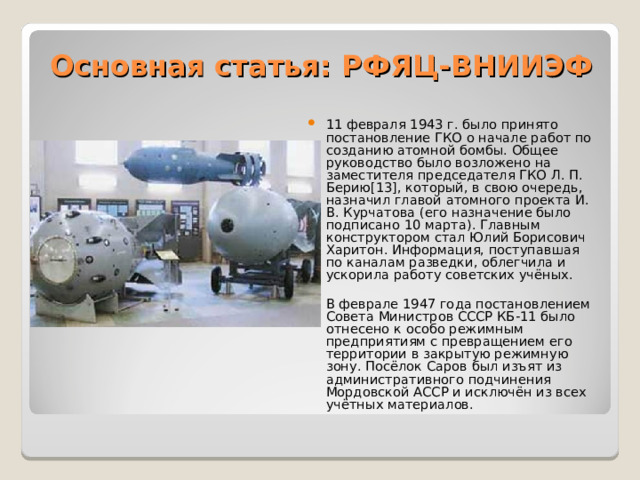 Основная статья: РФЯЦ-ВНИИЭФ   11 февраля 1943 г. было принято постановление ГКО о начале работ по созданию атомной бомбы. Общее руководство было возложено на заместителя председателя ГКО Л. П. Берию[13], который, в свою очередь, назначил главой атомного проекта И. В. Курчатова (его назначение было подписано 10 марта). Главным конструктором стал Юлий Борисович Харитон. Информация, поступавшая по каналам разведки, облегчила и ускорила работу советских учёных.   В феврале 1947 года постановлением Совета Министров СССР КБ-11 было отнесено к особо режимным предприятиям с превращением его территории в закрытую режимную зону. Посёлок Саров был изъят из административного подчинения Мордовской АССР и исключён из всех учётных материалов.  