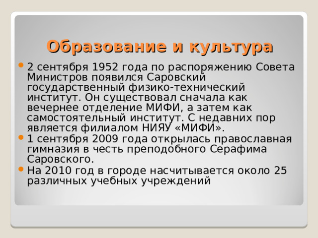 Образование и культура 2 сентября 1952 года по распоряжению Совета Министров появился Саровский государственный физико-технический институт. Он существовал сначала как вечернее отделение МИФИ, а затем как самостоятельный институт. С недавних пор является филиалом НИЯУ «МИФИ».  1 сентября 2009 года открылась православная гимназия в честь преподобного Серафима Саровского.  На 2010 год в городе насчитывается около 25 различных учебных учреждений  