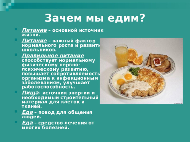 Зачем мы едим?   Питание – основной источник жизни. Питание – важный фактор нормального роста и развития школьников. Правильное питание способствует нормальному физическому нервно-психическому развитию, повышает сопротивляемость организма к инфекционным заболеваниям, улучшает работоспособность. Пища - источник энергии и необходимый строительный материал для клеток и тканей. Еда – повод для общения людей. Еда – средство лечения от многих болезней.  