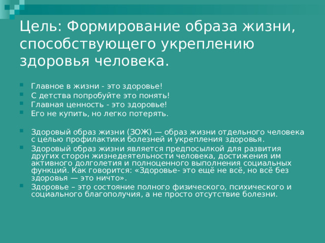 Цель: Формирование образа жизни, способствующего укреплению здоровья человека.   Главное в жизни - это здоровье! С детства попробуйте это понять! Главная ценность - это здоровье! Его не купить, но легко потерять.  Здоровый образ жизни (ЗОЖ) — образ жизни отдельного человека с целью профилактики болезней и укрепления здоровья. Здоровый образ жизни является предпосылкой для развития других сторон жизнедеятельности человека, достижения им активного долголетия и полноценного выполнения социальных функций. Как говорится: «Здоровье- это ещё не всё, но всё без здоровья — это ничто». Здоровье – это состояние полного физического, психического и социального благополучия, а не просто отсутствие болезни. 