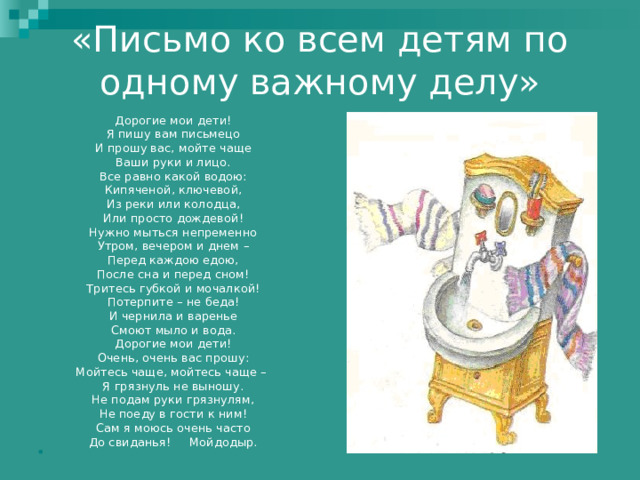 «Письмо ко всем детям по одному важному делу»   Дорогие мои дети! Я пишу вам письмецо И прошу вас, мойте чаще Ваши руки и лицо. Все равно какой водою: Кипяченой, ключевой, Из реки или колодца, Или просто дождевой! Нужно мыться непременно Утром, вечером и днем – Перед каждою едою, После сна и перед сном! Тритесь губкой и мочалкой! Потерпите – не беда! И чернила и варенье Смоют мыло и вода. Дорогие мои дети! Очень, очень вас прошу: Мойтесь чаще, мойтесь чаще – Я грязнуль не выношу. Не подам руки грязнулям, Не поеду в гости к ним! Сам я моюсь очень часто До свиданья! Мойдодыр. 