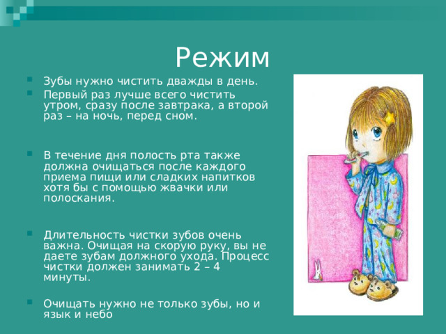 Режим Зубы нужно чистить дважды в день. Первый раз лучше всего чистить утром, сразу после завтрака, а второй раз – на ночь, перед сном.   В течение дня полость рта также должна очищаться после каждого приема пищи или сладких напитков хотя бы с помощью жвачки или полоскания.    Длительность чистки зубов очень важна. Очищая на скорую руку, вы не даете зубам должного ухода. Процесс чистки должен занимать 2 – 4 минуты.  Очищать нужно не только зубы, но и язык и небо 