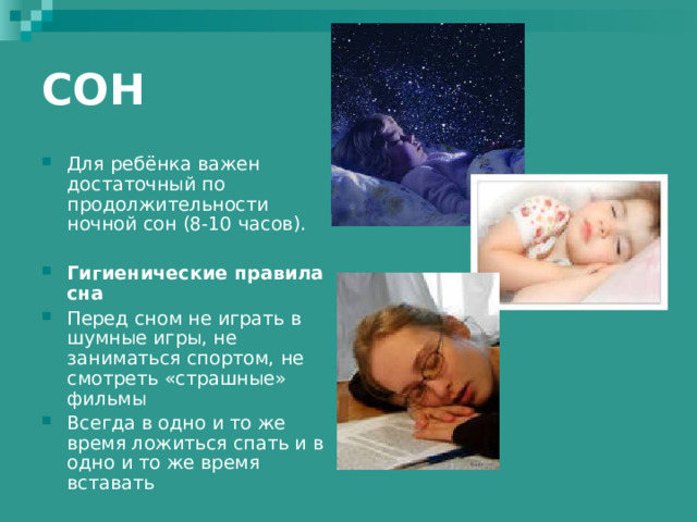 СОН Для ребёнка важен достаточный по продолжительности ночной сон (8-10 часов).  Гигиенические правила сна Перед сном не играть в шумные игры, не заниматься спортом, не смотреть «страшные» фильмы Всегда в одно и то же время ложиться спать и в одно и то же время вставать  