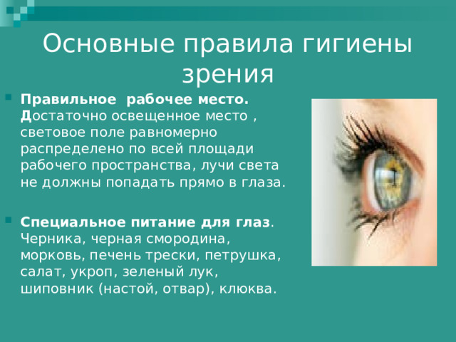 Основные правила гигиены зрения Правильное рабочее место.  Д остаточно освещенное место , световое поле равномерно распределено по всей площади рабочего пространства, лучи света не должны попадать прямо в глаза.  Специальное питание для глаз .  Черника, черная смородина, морковь, печень трески, петрушка, салат, укроп, зеленый лук, шиповник (настой, отвар), клюква. 