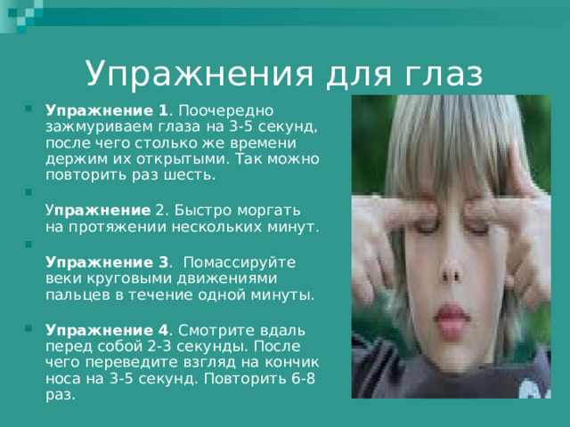 Упражнения для глаз Упражнение 1 . Поочередно зажмуриваем глаза на 3-5 секунд, после чего столько же времени держим их открытыми. Так можно повторить раз шесть.  У пражнение 2. Быстро моргать на протяжении нескольких минут.  Упражнение 3 .  Помассируйте веки круговыми движениями пальцев в течение одной минуты.   Упражнение 4 . Смотрите вдаль перед собой 2-3 секунды. После чего переведите взгляд на кончик носа на 3-5 секунд. Повторить 6-8 раз.   