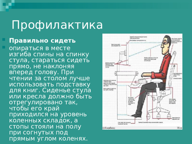 Профилактика Правильно сидеть  опираться в месте изгиба спины на спинку стула, стараться сидеть прямо, не наклоняя вперед голову. При чтении за столом лучше использовать подставку для книг. Сиденье стула или кресла должно быть отрегулировано так, чтобы его край приходился на уровень коленных складок, а стопы стояли на полу при согнутых под прямым углом коленях. 
