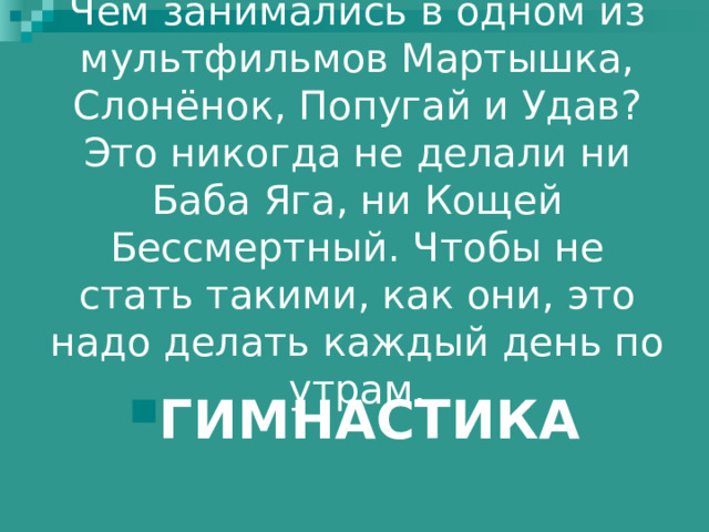 Чем занимались в одном из мультфильмов Мартышка, Слонёнок, Попугай и Удав? Это никогда не делали ни Баба Яга, ни Кощей Бессмертный. Чтобы не стать такими, как они, это надо делать каждый день по утрам.    ГИМНАСТИКА 