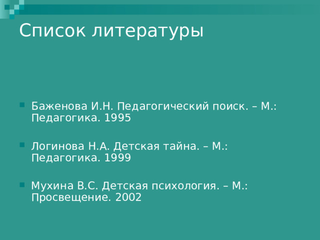 Список литературы   Баженова И.Н. Педагогический поиск. – М.: Педагогика. 1995  Логинова Н.А. Детская тайна. – М.: Педагогика. 1999  Мухина В.С. Детская психология. – М.: Просвещение. 2002 