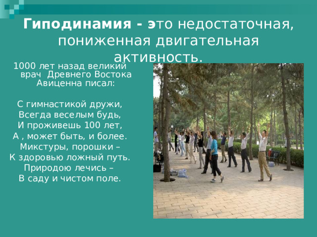 Гиподинамия - э то недостаточная, пониженная двигательная активность. 1000 лет назад великий врач Древнего Востока Авиценна писал: С гимнастикой дружи, Всегда веселым будь, И проживешь 100 лет, А , может быть, и более. Микстуры, порошки – К здоровью ложный путь. Природою лечись – В саду и чистом поле. 