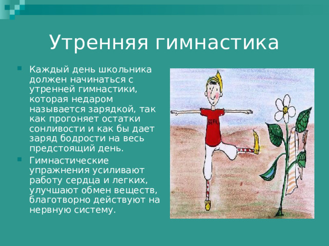 Утренняя гимнастика Каждый день школьника должен начинаться с утренней гимнастики, которая недаром называется зарядкой, так как прогоняет остатки сонливости и как бы дает заряд бодрости на весь предстоящий день. Гимнастические упражнения усиливают работу сердца и легких, улучшают обмен веществ, благотворно действуют на нервную систему.   