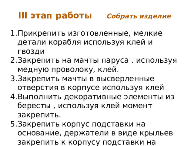 III этап работы  Собрать изделие Прикрепить изготовленные, мелкие детали корабля используя клей и гвозди Закрепить на мачты паруса . используя медную проволоку, клей. Закрепить мачты в высверленные отверстия в корпусе используя клей Выполнить декоративные элементы из бересты , используя клей момент закрепить. Закрепить корпус подставки на основание, держатели в виде крыльев закрепить к корпусу подставки на саморезы. Декоративные части прикрепить к основанию на клей.    