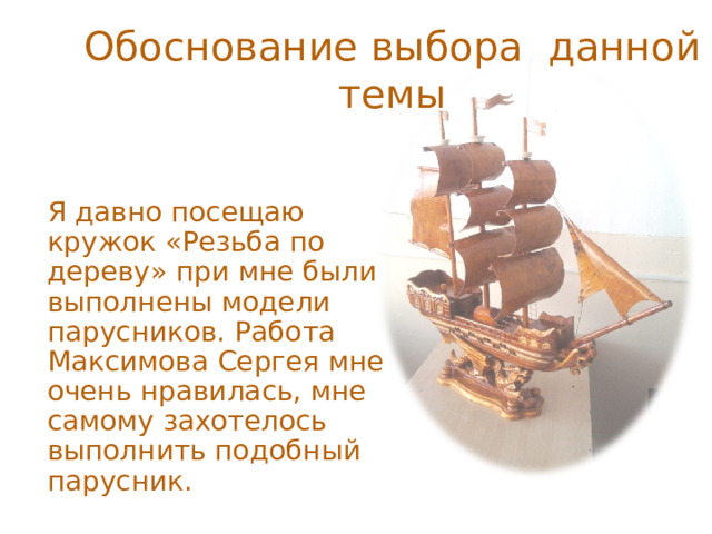 Обоснование выбора данной темы Я давно посещаю кружок «Резьба по дереву» при мне были выполнены модели парусников. Работа Максимова Сергея мне очень нравилась, мне самому захотелось выполнить подобный парусник. 