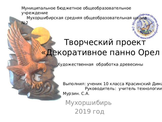 Муниципальное бюджетное общеобразовательное учреждение  Мухоршибирская средняя общеобразовательная школа №2  Творческий проект  «Декоративное панно Орел » Художественная обработка древесины Выполнил: ученик 10 класса Красинский Дима Руководитель: учитель технологии Мурзин. С.А.  Мухоршибирь  2019 год 