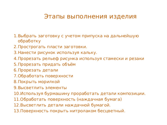 Этапы выполнения изделия Выбрать заготовку с учетом припуска на дальнейшую обработку Прострогать пласти заготовки. Нанести рисунок используя кальку. Прорезать рельеф рисунка используя стамески и резаки Прорезать придать объём Прорезать детали Обработать поверхности Покрыть морилкой Высветлить элементы Используя бурмашину проработать детали композиции. Обработать поверхность (наждачная бумага) Высветлить детали наждачной бумагой. Поверхность покрыть нитролаком бесцветный. 
