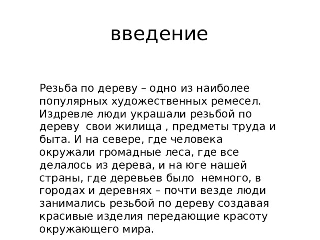 введение Резьба по дереву – одно из наиболее популярных художественных ремесел. Издревле люди украшали резьбой по дереву свои жилища , предметы труда и быта. И на севере, где человека окружали громадные леса, где все делалось из дерева, и на юге нашей страны, где деревьев было немного, в городах и деревнях – почти везде люди занимались резьбой по дереву создавая красивые изделия передающие красоту окружающего мира. 