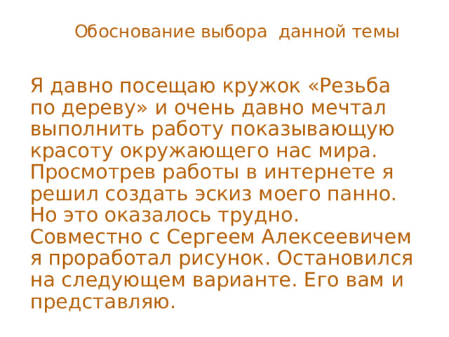 Обоснование выбора данной темы Я давно посещаю кружок «Резьба по дереву» и очень давно мечтал выполнить работу показывающую красоту окружающего нас мира. Просмотрев работы в интернете я решил создать эскиз моего панно. Но это оказалось трудно. Совместно с Сергеем Алексеевичем я проработал рисунок. Остановился на следующем варианте. Его вам и представляю. 