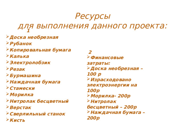 Ресурсы  для выполнения данного проекта:  1 Доска необрезная Рубанок Копировальная бумага Калька Электролобзик Резак Бурмашина Наждачная бумага Стамески Морилка Нитролак бесцветный Верстак Сверлильный станок Кисть   2 Финансовые затраты: Доска необрезная – 100 р Израсходовано электроэнергии на 100р Морилка- 200р Нитролак бесцветный – 200р Наждачная бумага – 200р 