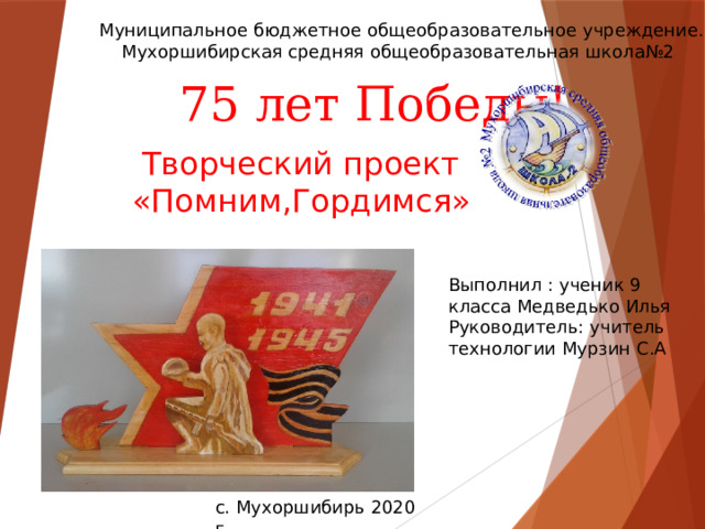 Муниципальное бюджетное общеобразовательное учреждение.  Мухоршибирская средняя общеобразовательная школа№2   75 лет Победы!  Творческий проект «Помним,Гордимся» Выполнил : ученик 9 класса Медведько Илья Руководитель: учитель технологии Мурзин С.А с. Мухоршибирь 2020 г. 
