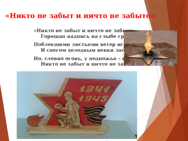  «Никто не забыт и ничто не забыто» «Никто не забыт и ничто не забыто» —  Горящая надпись на глыбе гранита. Поблекшими листьями ветер играет  И снегом холодным венки засыпает. Но, словно огонь, у подножья – гвоздика.  Никто не забыт и ничто не забыто. 