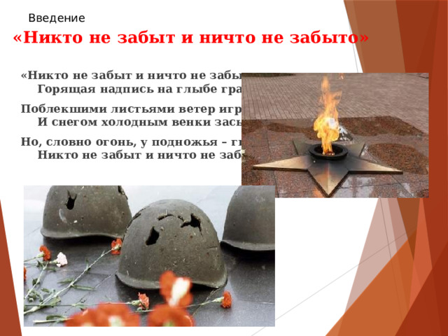 Введение  «Никто не забыт и ничто не забыто» «Никто не забыт и ничто не забыто» —  Горящая надпись на глыбе гранита. Поблекшими листьями ветер играет  И снегом холодным венки засыпает. Но, словно огонь, у подножья – гвоздика.  Никто не забыт и ничто не забыто. 