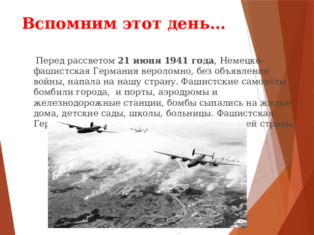 Вспомним этот день…  Перед рассветом 21 июня 1941 года , Немецко-фашистская Германия вероломно, без объявления войны, напала на нашу страну. Фашистские самолёты бомбили города, и порты, аэродромы и железнодорожные станции, бомбы сыпались на жилые дома, детские сады, школы, больницы. Фашистская Германия хотела уничтожить весь народ нашей страны. 